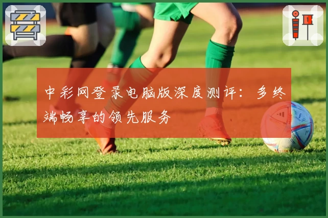 中彩网登录电脑版深度测评:多终端畅享的领先服务