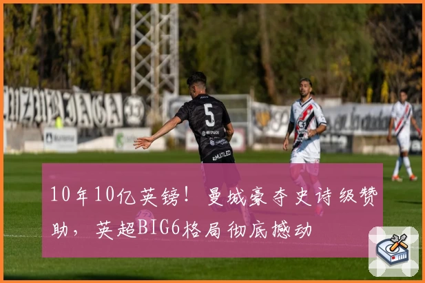 10年10亿英镑!曼城豪夺史诗级赞助,英超BIG6格局彻底撼动
