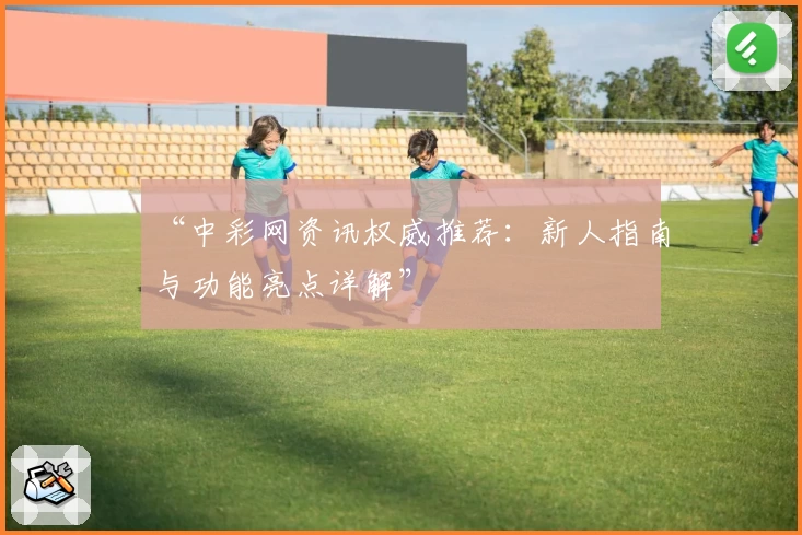 “中彩网资讯权威推荐：新人指南与功能亮点详解”