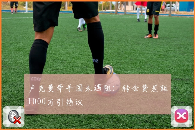 卢克曼牵手国米遇阻:转会费差距1000万引热议