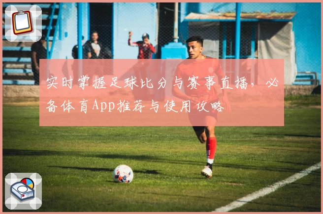 实时掌握足球比分与赛事直播,必备体育App推荐与使用攻略
