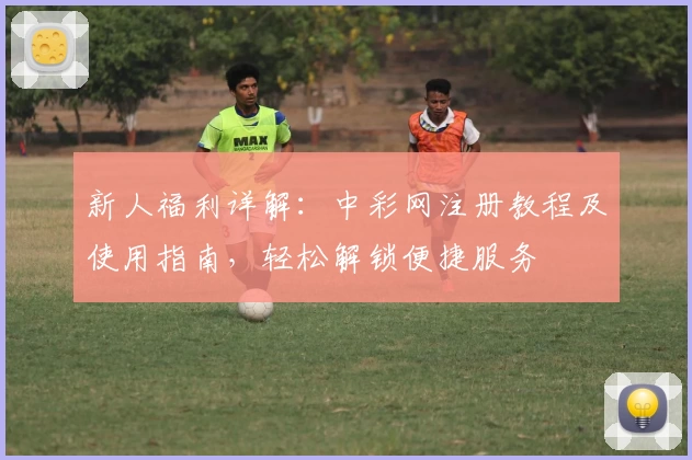 新人福利详解：中彩网注册教程及使用指南，轻松解锁便捷服务