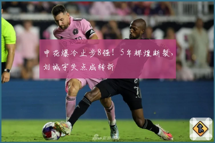 申花爆冷止步8强!5年辉煌断裂,刘诚宇失点成转折