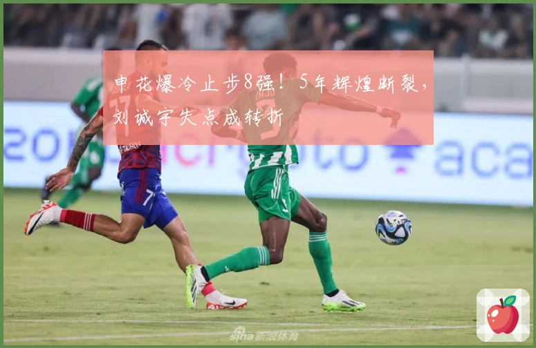申花爆冷止步8强！5年辉煌断裂，刘诚宇失点成转折