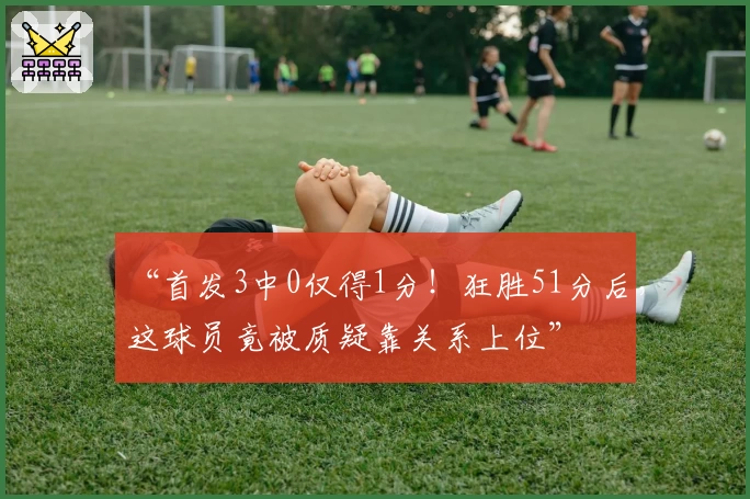 “首发3中0仅得1分！狂胜51分后，这球员竟被质疑靠关系上位”