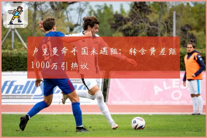 卢克曼牵手国米遇阻：转会费差距1000万引热议