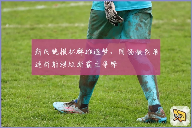 新民晚报杯群雄逐梦，同场激烈角逐折射棋坛新霸主争锋