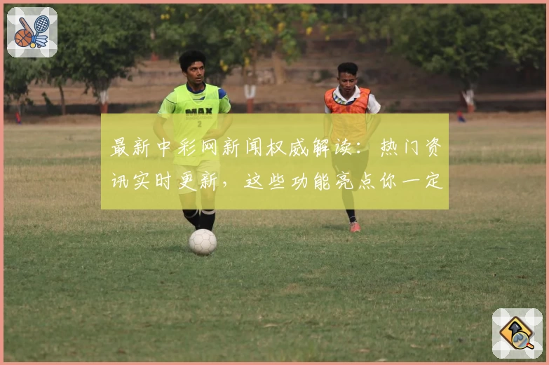 最新中彩网新闻权威解读：热门资讯实时更新，这些功能亮点你一定要知道