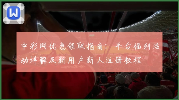 中彩网优惠领取指南：平台福利活动详解及新用户新人注册教程