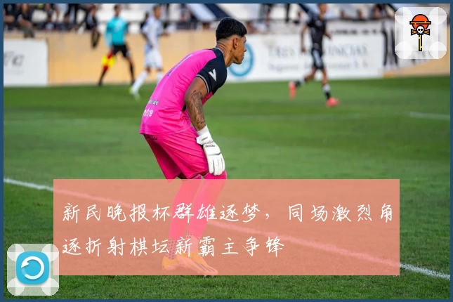 新民晚报杯群雄逐梦，同场激烈角逐折射棋坛新霸主争锋