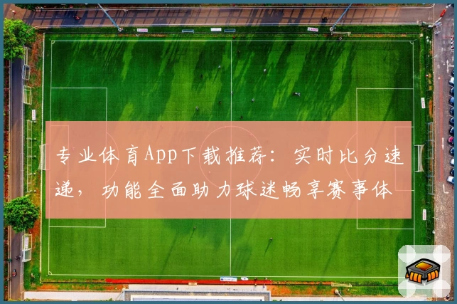 专业体育App下载推荐：实时比分速递，功能全面助力球迷畅享赛事体验