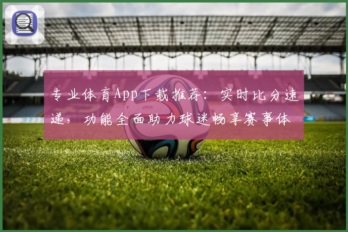 专业体育App下载推荐:实时比分速递,功能全面助力球迷畅享赛事体验