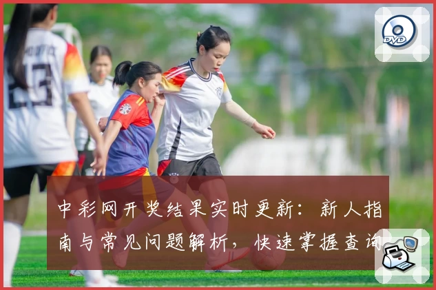 中彩网开奖结果实时更新：新人指南与常见问题解析，快速掌握查询技巧