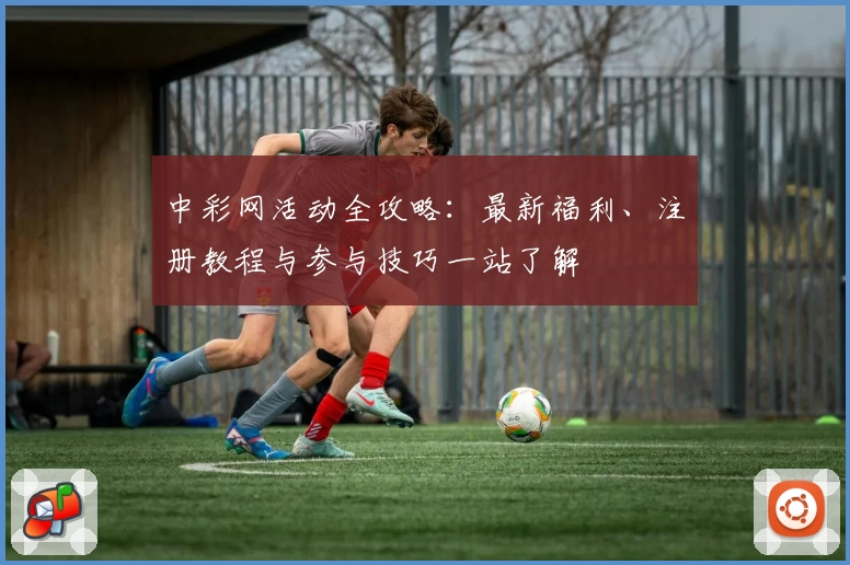 中彩网活动全攻略：最新福利、注册教程与参与技巧一站了解