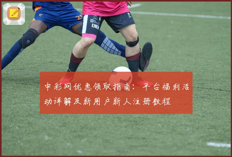 中彩网优惠领取指南：平台福利活动详解及新用户新人注册教程