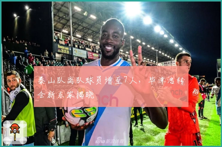 泰山队离队球员增至7人，毕津浩转会新东家揭晓
